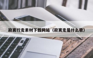 黑龙江寂寞行走素材下载网站（寂寞走是什么歌）