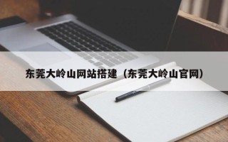 黑龙江东莞大岭山网站搭建（东莞大岭山官网）