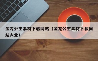 黑龙江金龙公主素材下载网站（金龙公主素材下载网站大全）
