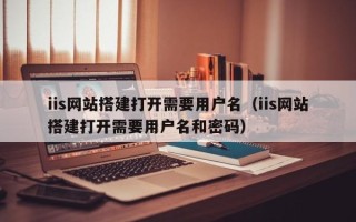 黑龙江iis网站搭建打开需要用户名（iis网站搭建打开需要用户名和密码）