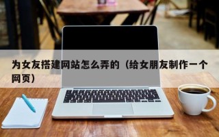 黑龙江为女友搭建网站怎么弄的（给女朋友制作一个网页）