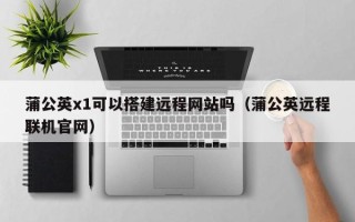 黑龙江蒲公英x1可以搭建远程网站吗（蒲公英远程联机官网）
